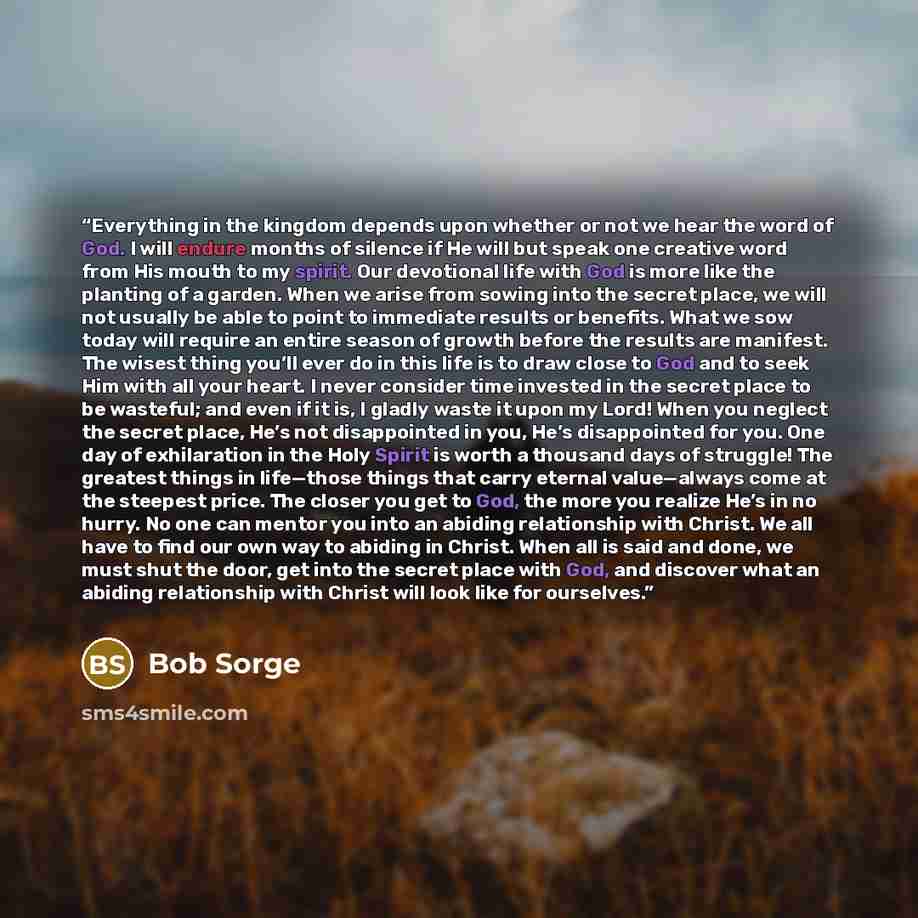 “Everything in the kingdom depends upon whether or not we hear the word of God. I will endure months of silence if He will but speak one creative word from His mouth to my spirit. Our devotional life with God is more like the planting of a garden. When we arise from sowing into the secret place, we…” quote by Bob Sorge