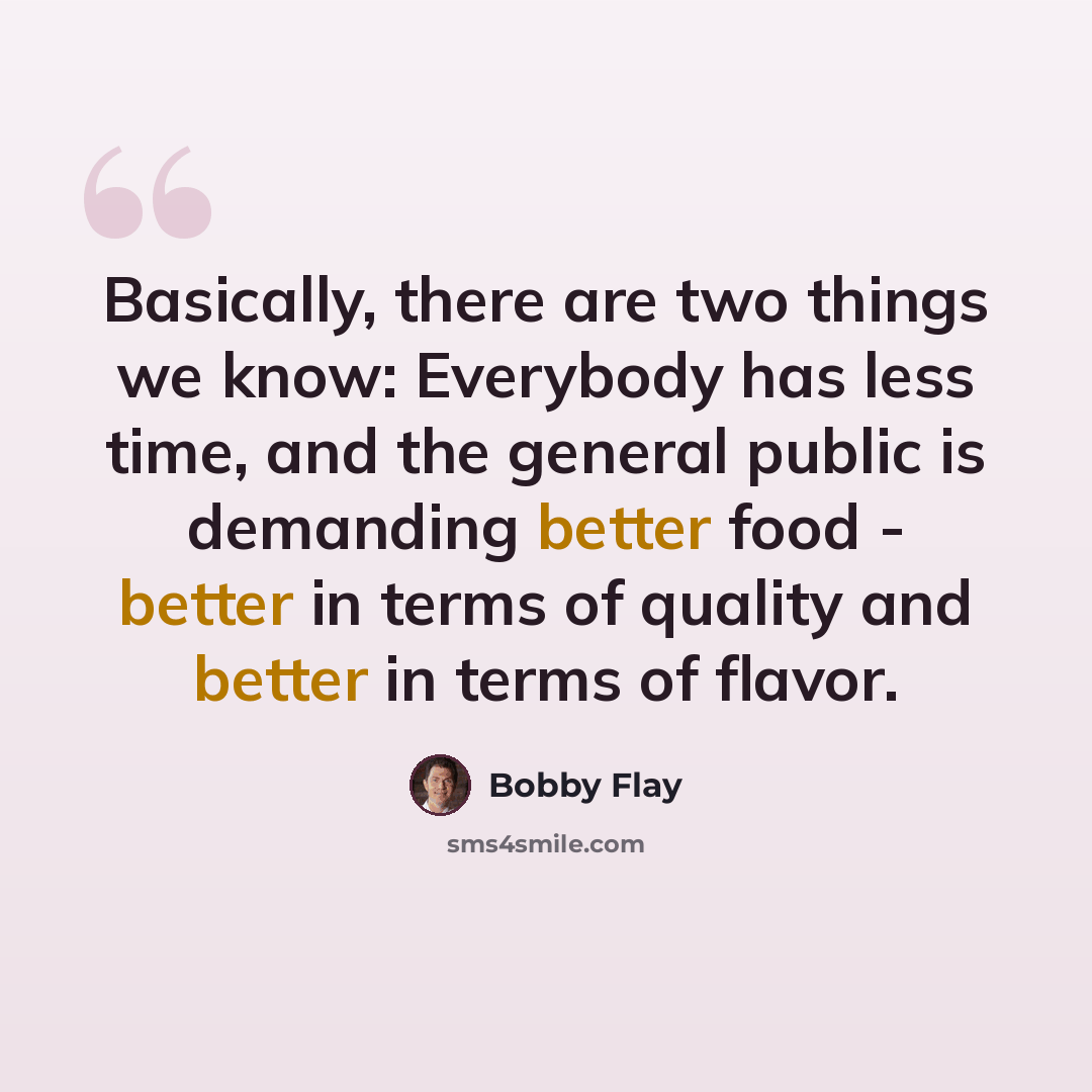 “Basically, there are two things we know: Everybody has less time, and the general public is demanding better food - better in terms of quality and better in terms of flavor.” quote by Bobby Flay
