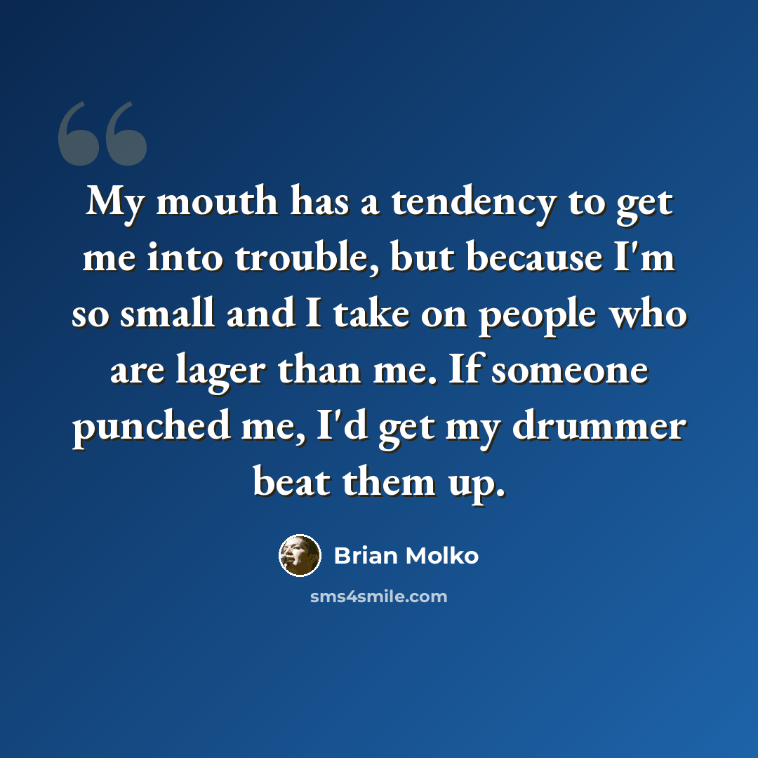 “My mouth has a tendency to get me into trouble, but because I'm so small and I take on people who are lager than me. If someone punched me, I'd get my drummer beat them up.” quote by Brian Molko