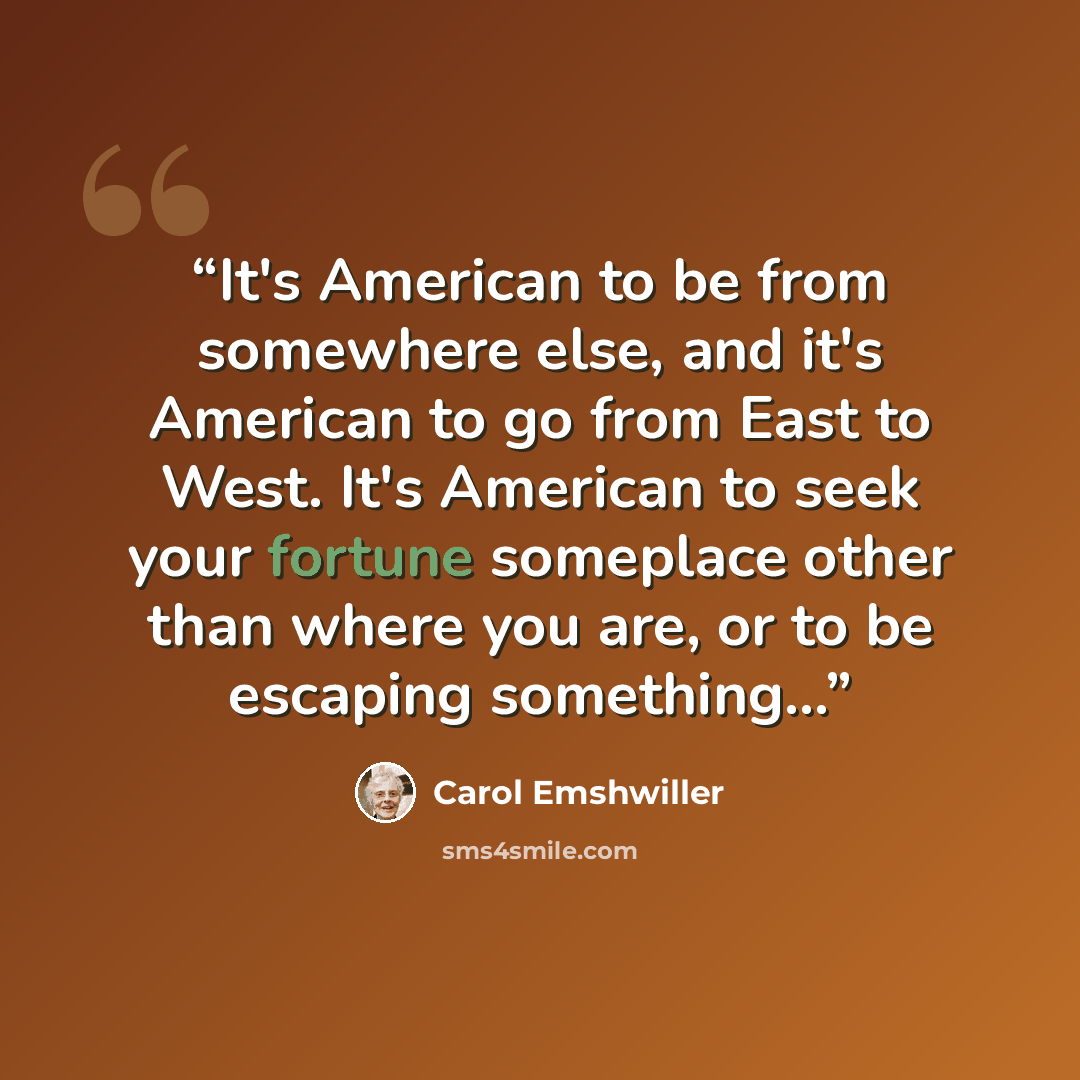 “It's American to be from somewhere else, and it's American to go from East to West. It's American to seek your fortune someplace other than where you are, or to be escaping something...” quote by Carol Emshwiller