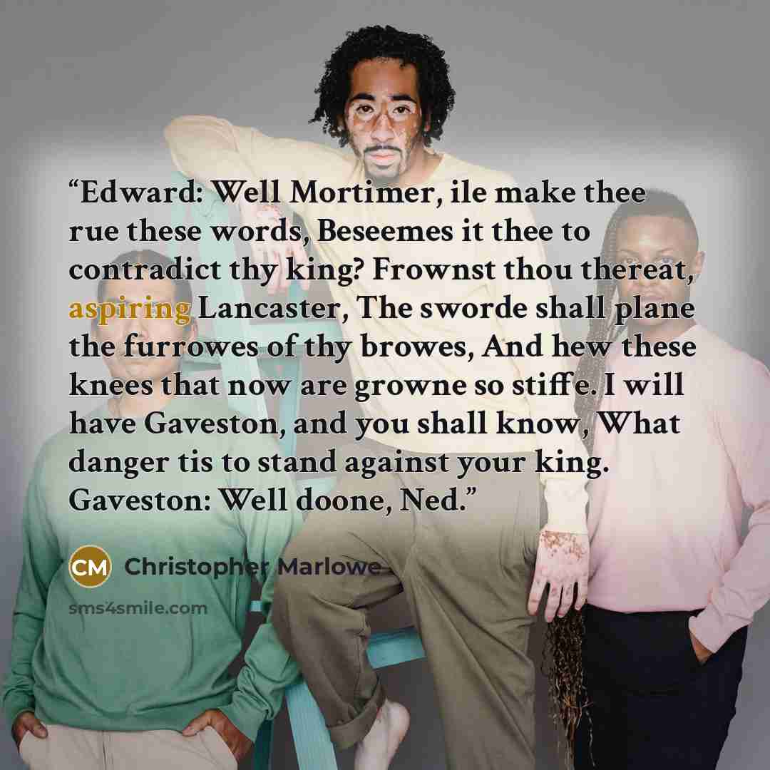 “Edward: Well Mortimer, ile make thee rue these words, Beseemes it thee to contradict thy king? Frownst thou thereat, aspiring Lancaster, The sworde shall plane the furrowes of thy browes, And hew these knees that now are growne so stiffe. I will have Gaveston, and you shall know, What danger tis…” quote by Christopher Marlowe