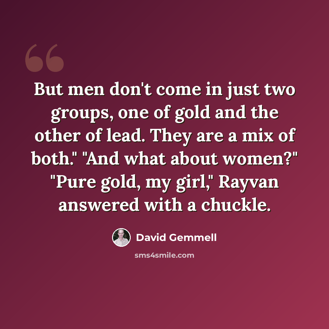 “But men don't come in just two groups, one of gold and the other of lead. They are a mix of both." "And what about women?" "Pure gold, my girl," Rayvan answered with a chuckle.” quote by David Gemmell