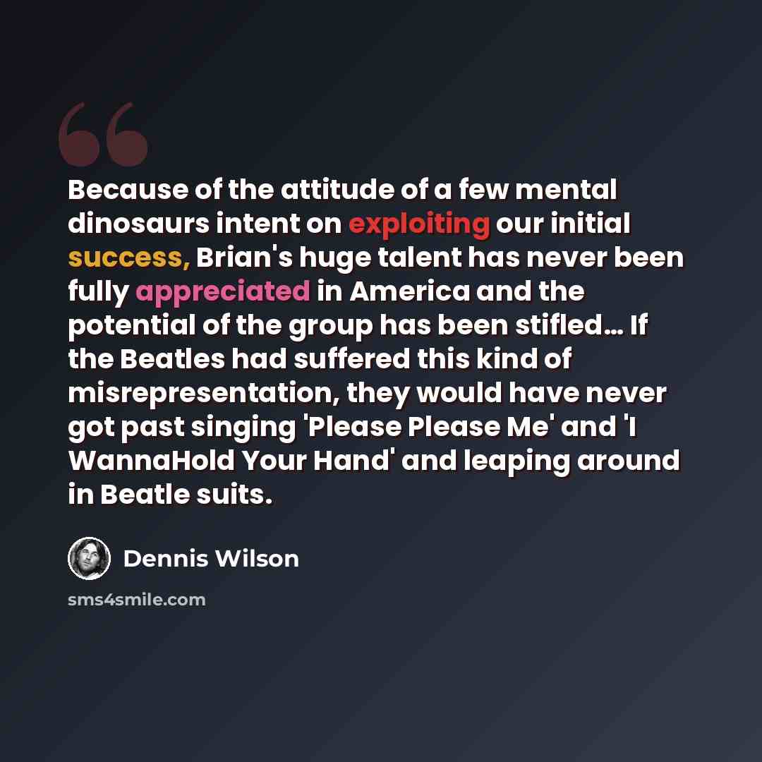 “Because of the attitude of a few mental dinosaurs intent on exploiting our initial success, Brian's huge talent has never been fully appreciated in America and the potential of the group has been stifled… If the Beatles had suffered this kind of misrepresentation, they would have never got past…” quote by Dennis Wilson