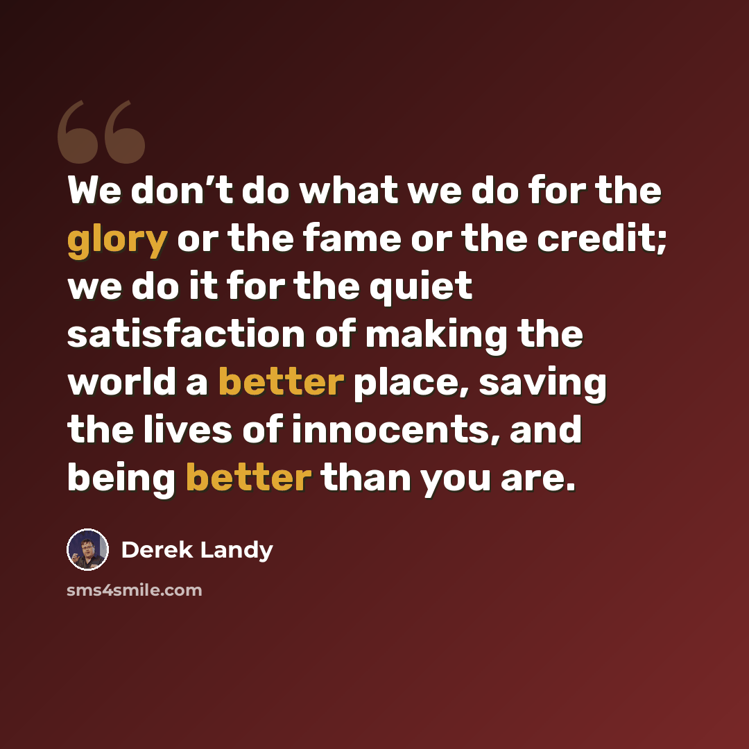 “We don’t do what we do for the glory or the fame or the credit; we do it for the quiet satisfaction of making the world a better place, saving the lives of innocents, and being better than you are.” quote by Derek Landy