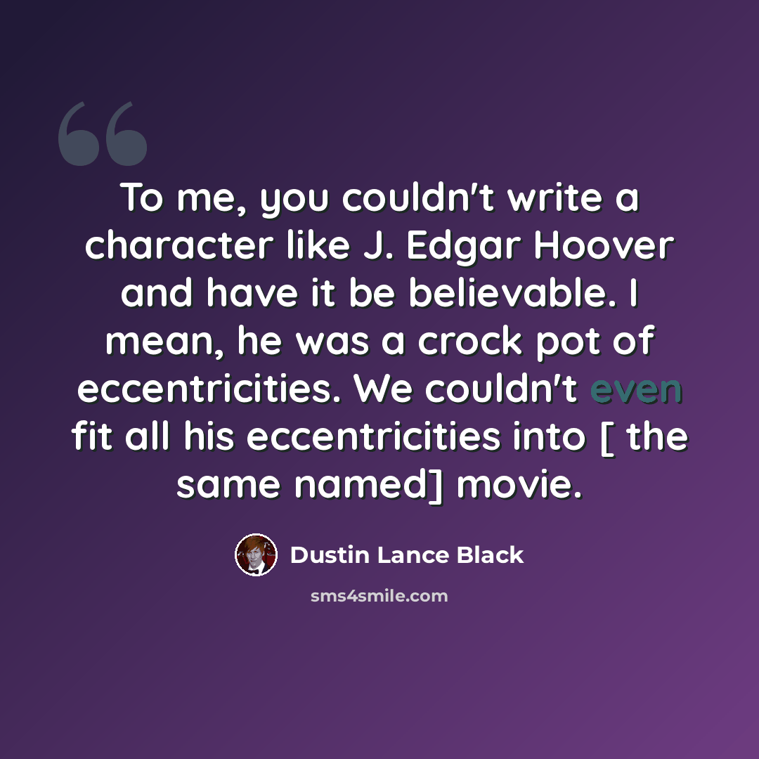 “To me, you couldn't write a character like J. Edgar Hoover and have it be believable. I mean, he was a crock pot of eccentricities. We couldn't even fit all his eccentricities into [ the same named] movie.” quote by Dustin Lance Black