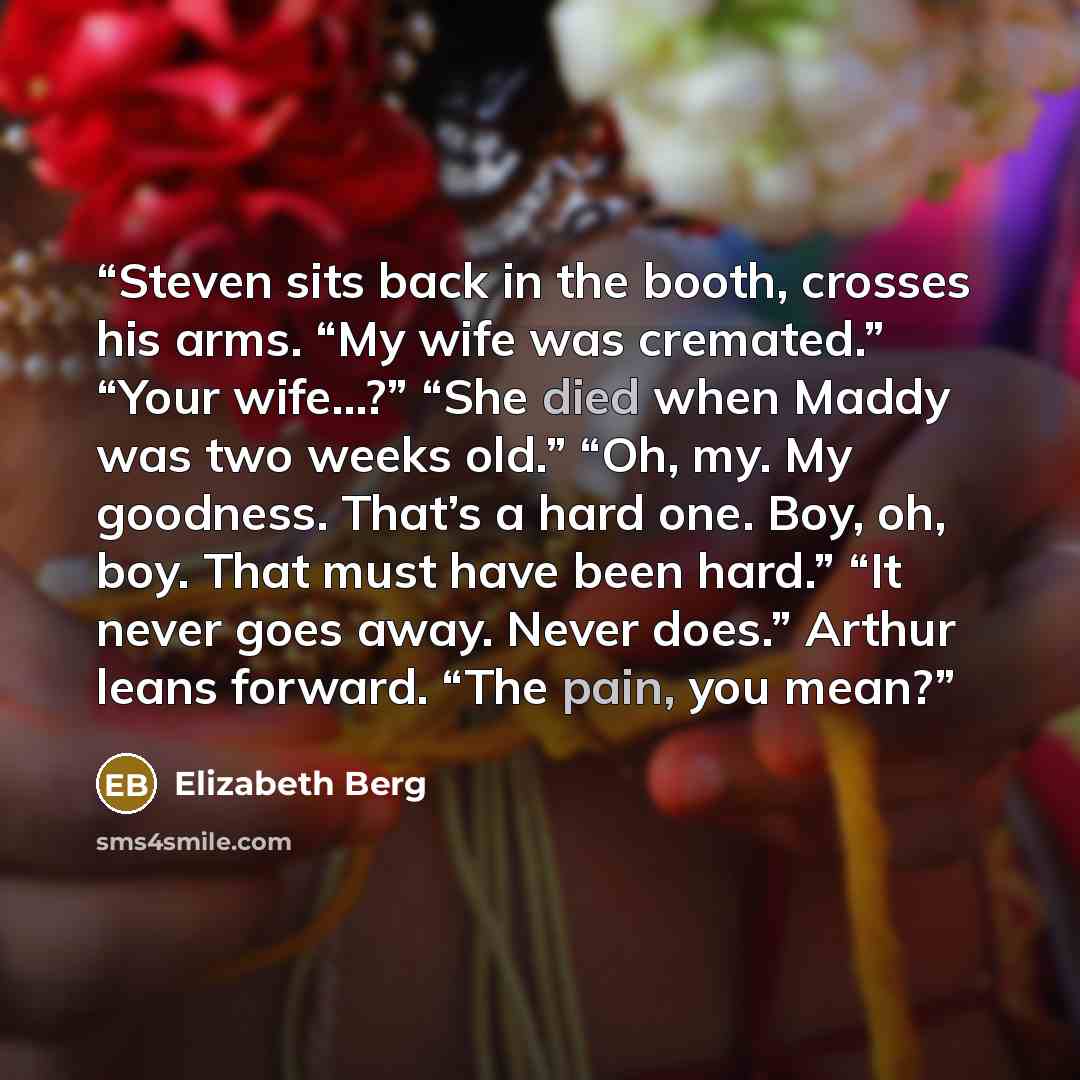 “Steven sits back in the booth, crosses his arms. “My wife was cremated.” “Your wife…?” “She died when Maddy was two weeks old.” “Oh, my. My goodness. That’s a hard one. Boy, oh, boy. That must have been hard.” “It never goes away. Never does.” Arthur leans forward. “The pain, you mean?” quote by Elizabeth Berg