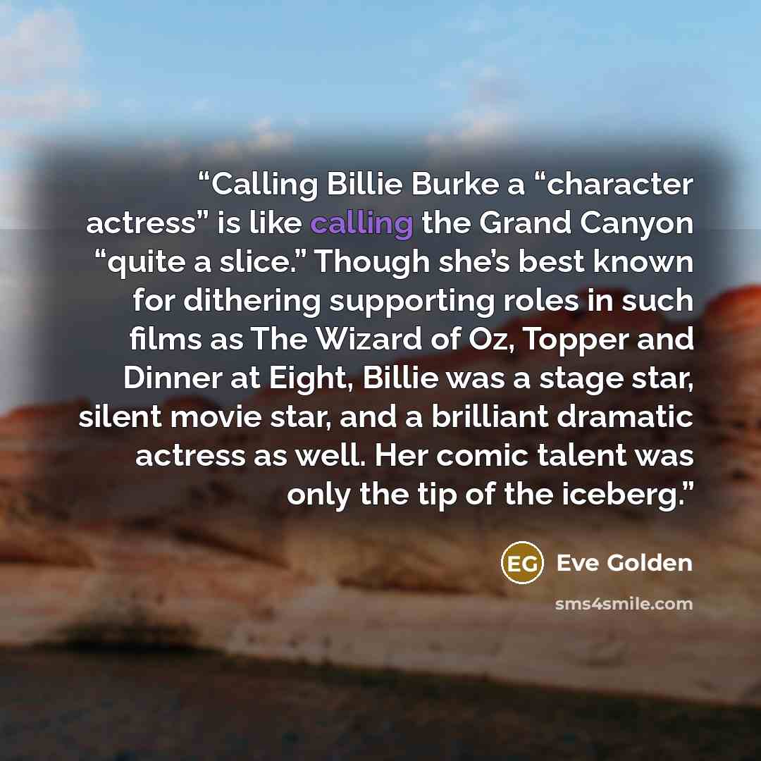 “Calling Billie Burke a “character actress” is like calling the Grand Canyon “quite a slice.” Though she’s best known for dithering supporting roles in such films as The Wizard of Oz, Topper and Dinner at Eight, Billie was a stage star, silent movie star, and a brilliant dramatic actress as well…” quote by Eve Golden