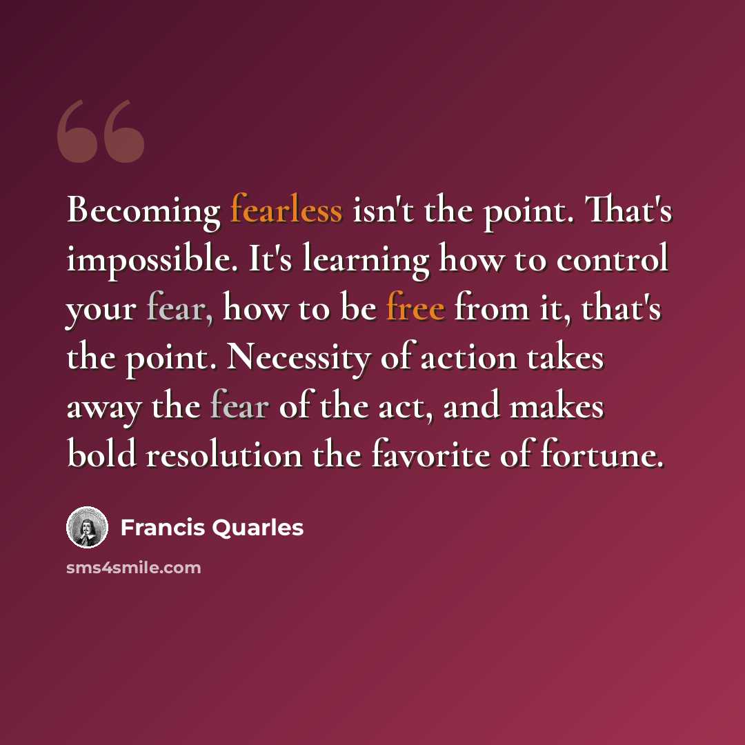 “Becoming fearless isn't the point. That's impossible. It's learning how to control your fear, how to be free from it, that's the point. Necessity of action takes away the fear of the act, and makes bold resolution the favorite of fortune.” quote by Francis Quarles