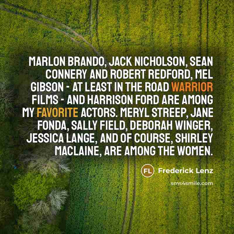 “Marlon Brando, Jack Nicholson, Sean Connery and Robert Redford, Mel Gibson - at least in the Road Warrior films - and Harrison Ford are among my favorite actors. Meryl Streep, Jane Fonda, Sally Field, Deborah Winger, Jessica Lange, and of course, Shirley MacLaine, are among the women.” quote by Frederick Lenz