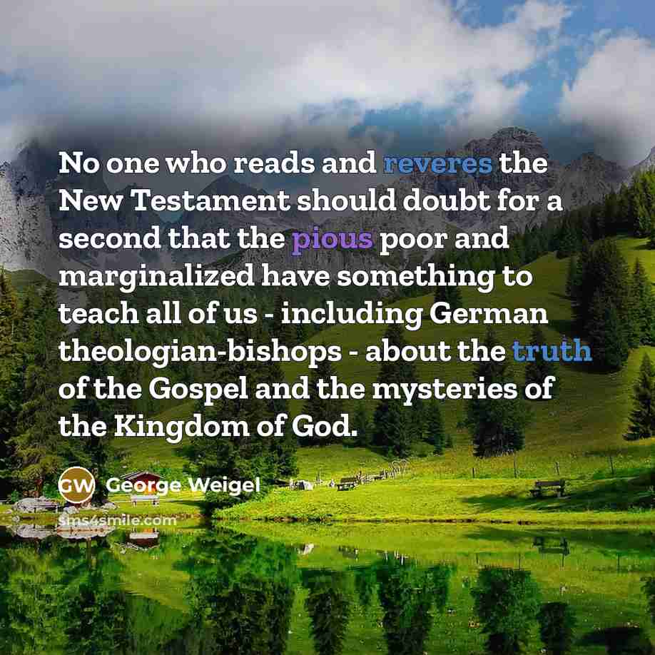 “No one who reads and reveres the New Testament should doubt for a second that the pious poor and marginalized have something to teach all of us - including German theologian-bishops - about the truth of the Gospel and the mysteries of the Kingdom of God.” quote by George Weigel