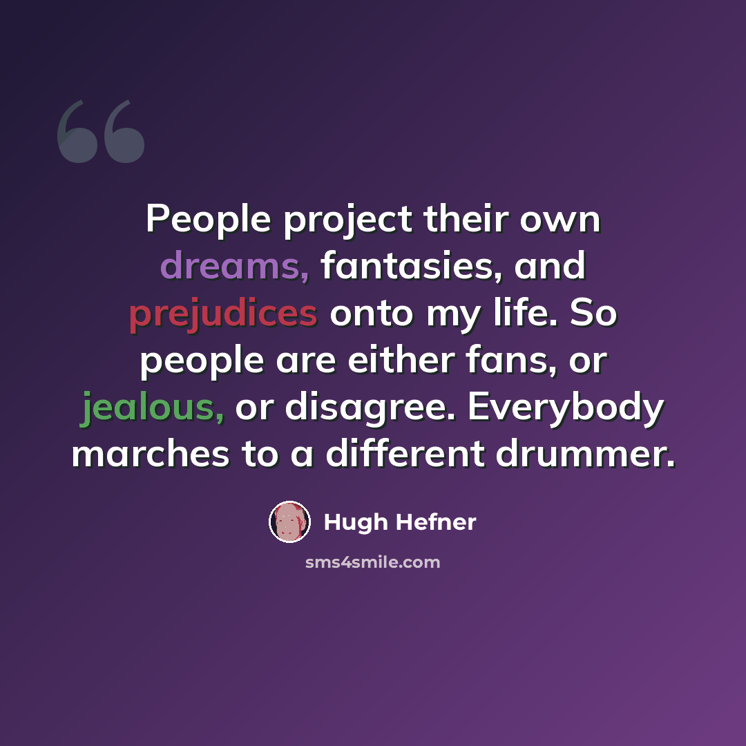 “People project their own dreams, fantasies, and prejudices onto my life. So people are either fans, or jealous, or disagree. Everybody marches to a different drummer.” quote by Hugh Hefner