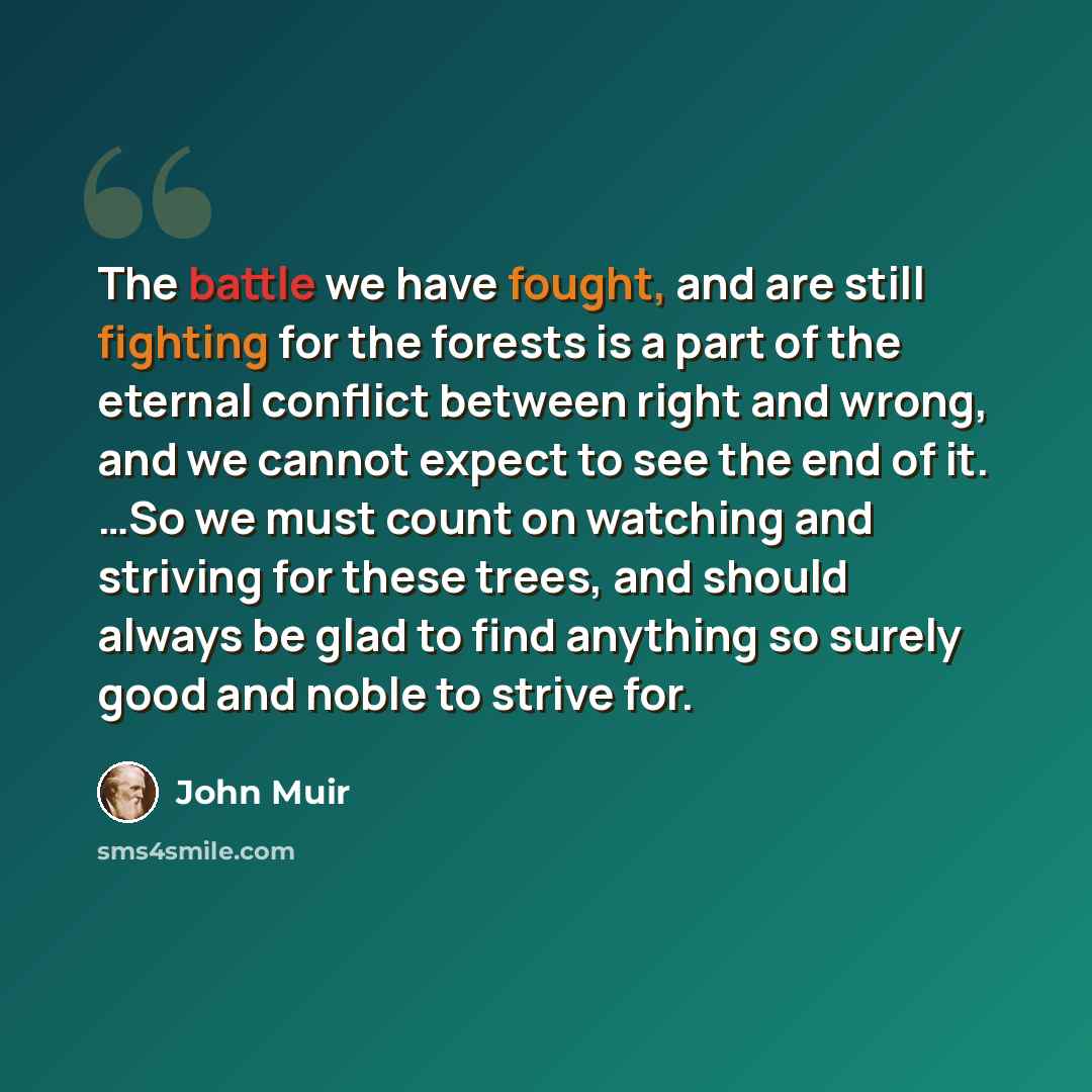 “The battle we have fought, and are still fighting for the forests is a part of the eternal conflict between right and wrong, and we cannot expect to see the end of it. …So we must count on watching and striving for these trees, and should always be glad to find anything so surely good and noble to…” quote by John Muir