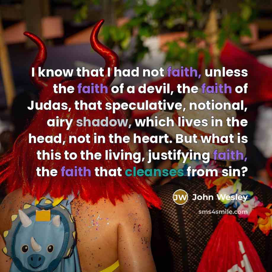 “I know that I had not faith, unless the faith of a devil, the faith of Judas, that speculative, notional, airy shadow, which lives in the head, not in the heart. But what is this to the living, justifying faith, the faith that cleanses from sin?” quote by John Wesley
