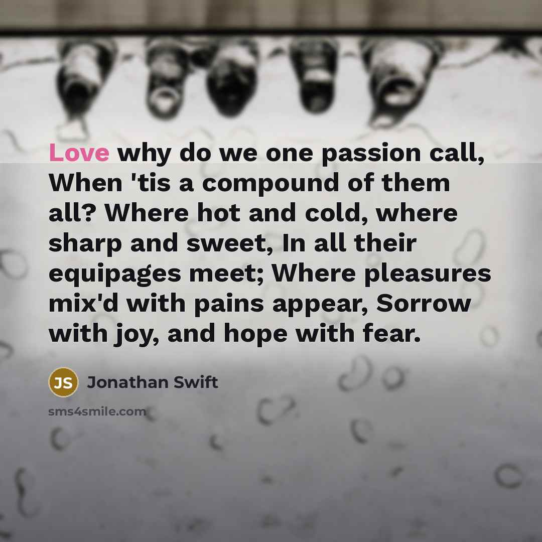 “Love why do we one passion call, When 'tis a compound of them all? Where hot and cold, where sharp and sweet, In all their equipages meet; Where pleasures mix'd with pains appear, Sorrow with joy, and hope with fear.” quote by Jonathan Swift