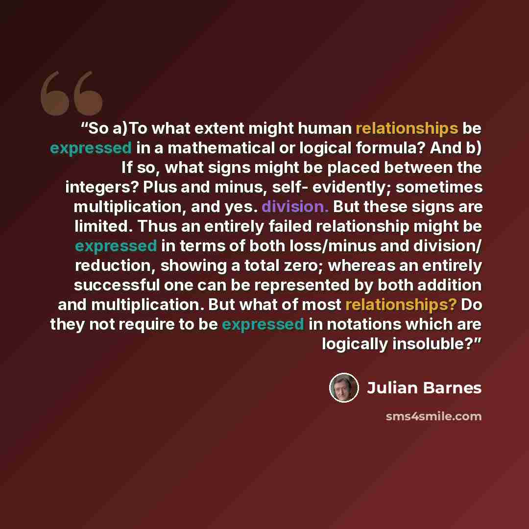 “So a)To what extent might human relationships be expressed in a mathematical or logical formula? And b) If so, what signs might be placed between the integers? Plus and minus, self- evidently; sometimes multiplication, and yes. division. But these signs are limited. Thus an entirely failed…” quote by Julian Barnes