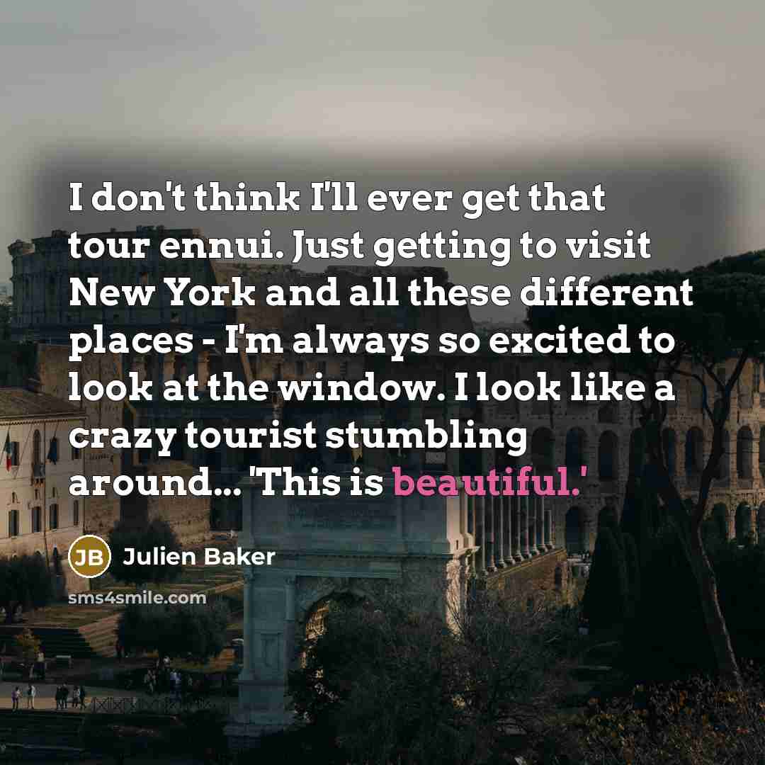 “I don't think I'll ever get that tour ennui. Just getting to visit New York and all these different places - I'm always so excited to look at the window. I look like a crazy tourist stumbling around... 'This is beautiful.'” quote by Julien Baker