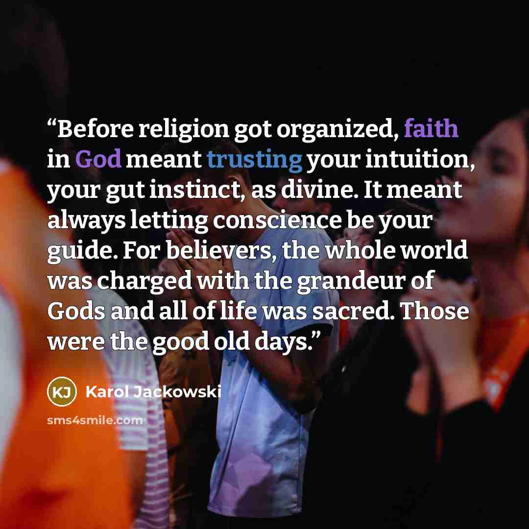 “Before religion got organized, faith in God meant trusting your intuition, your gut instinct, as divine. It meant always letting conscience be your guide. For believers, the whole world was charged with the grandeur of Gods and all of life was sacred. Those were the good old days.” quote by Karol Jackowski
