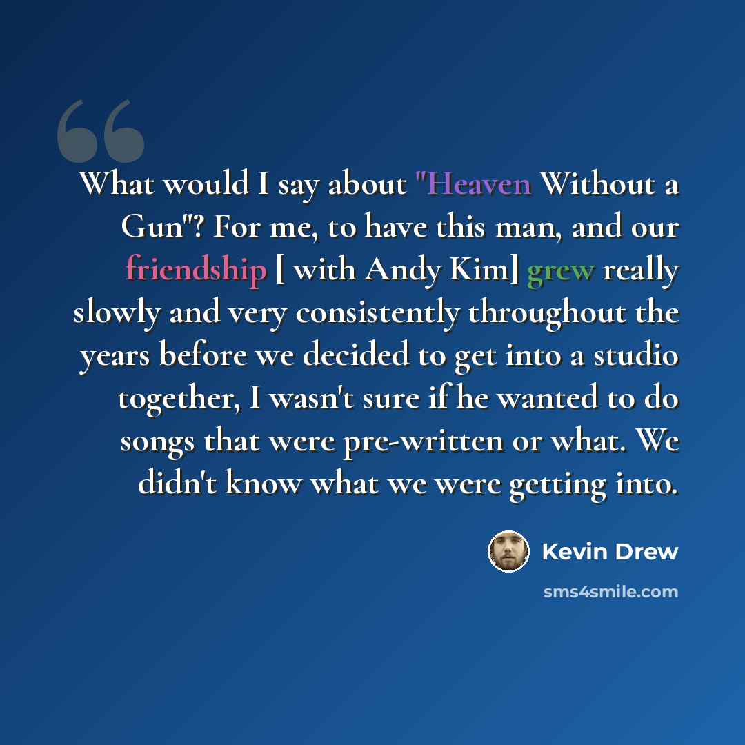 “What would I say about "Heaven Without a Gun"? For me, to have this man, and our friendship [ with Andy Kim] grew really slowly and very consistently throughout the years before we decided to get into a studio together, I wasn't sure if he wanted to do songs that were pre-written or what. We…” quote by Kevin Drew