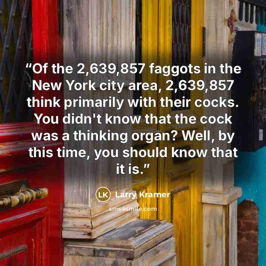 “Of the 2,639,857 faggots in the New York city area, 2,639,857 think primarily with their cocks. You didn't know that the cock was a thinking organ? Well, by this time, you should know that it is.” quote by Larry Kramer