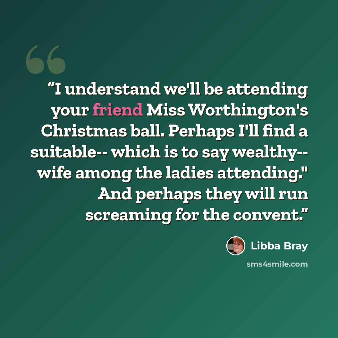 “I understand we'll be attending your friend Miss Worthington's Christmas ball. Perhaps I'll find a suitable-- which is to say wealthy-- wife among the ladies attending." And perhaps they will run screaming for the convent.” quote by Libba Bray