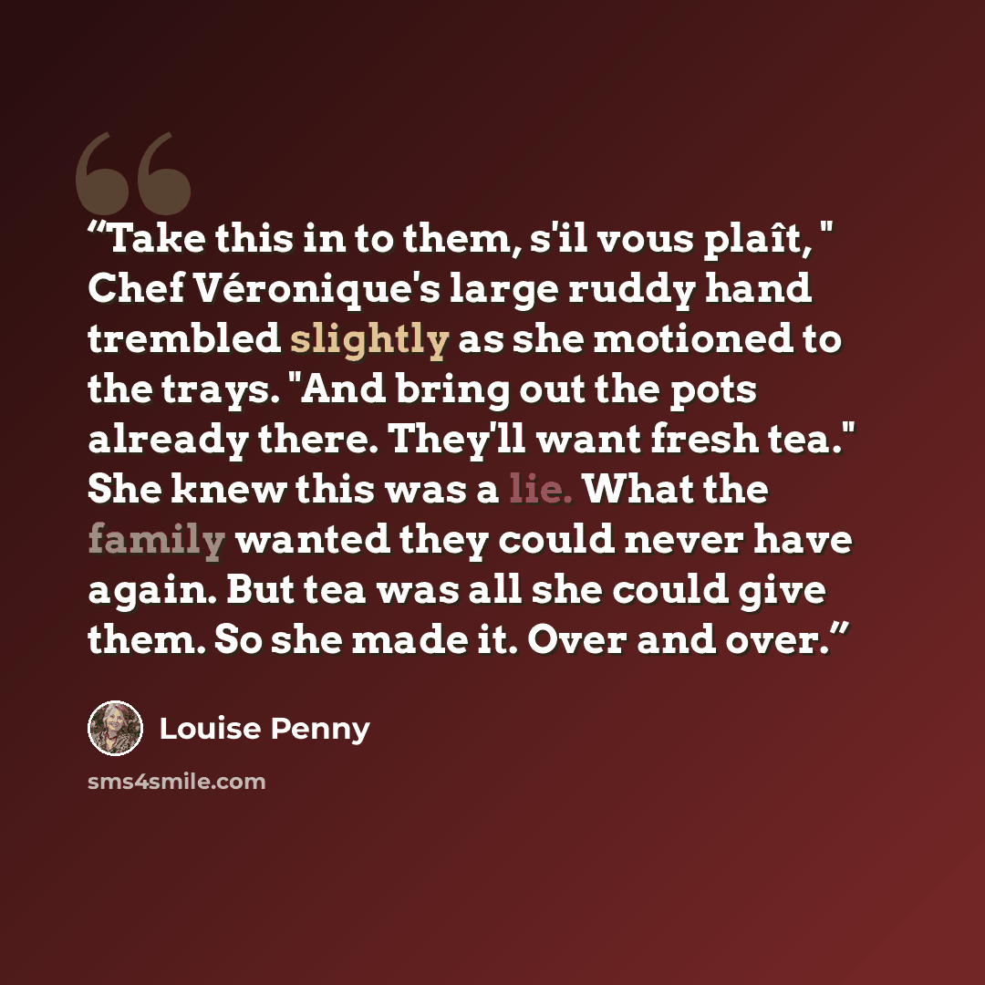 “Take this in to them, s'il vous plaît, " Chef Véronique's large ruddy hand trembled slightly as she motioned to the trays. "And bring out the pots already there. They'll want fresh tea." She knew this was a lie. What the family wanted they could never have again. But tea was all she could give…” quote by Louise Penny