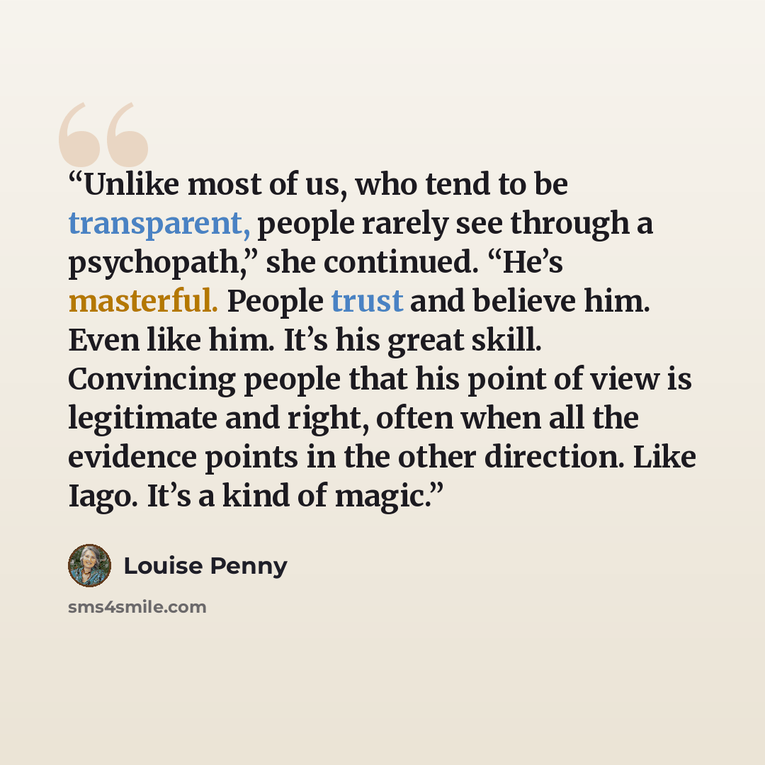 “Unlike most of us, who tend to be transparent, people rarely see through a psychopath,” she continued. “He’s masterful. People trust and believe him. Even like him. It’s his great skill. Convincing people that his point of view is legitimate and right, often when all the evidence points in the…” quote by Louise Penny
