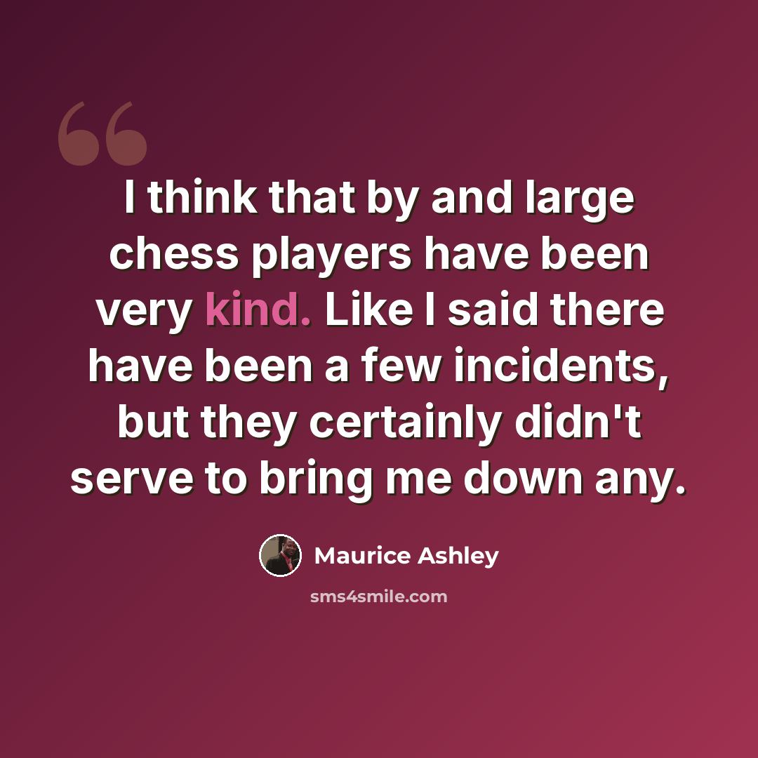 “I think that by and large chess players have been very kind. Like I said there have been a few incidents, but they certainly didn't serve to bring me down any.” quote by Maurice Ashley