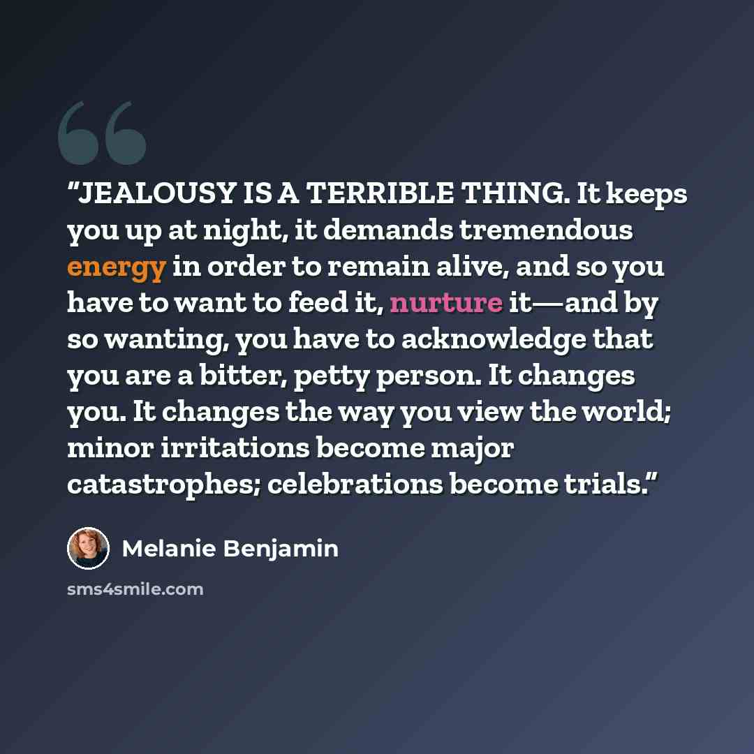 “JEALOUSY IS A TERRIBLE THING. It keeps you up at night, it demands tremendous energy in order to remain alive, and so you have to want to feed it, nurture it—and by so wanting, you have to acknowledge that you are a bitter, petty person. It changes you. It changes the way you view the world; minor…” quote by Melanie Benjamin