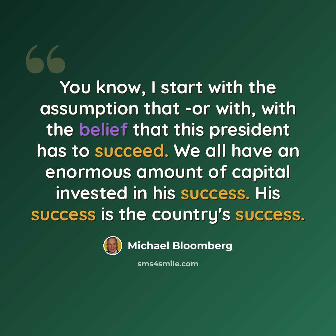 “You know, I start with the assumption that -or with, with the belief that this president has to succeed. We all have an enormous amount of capital invested in his success. His success is the country's success.” quote by Michael Bloomberg