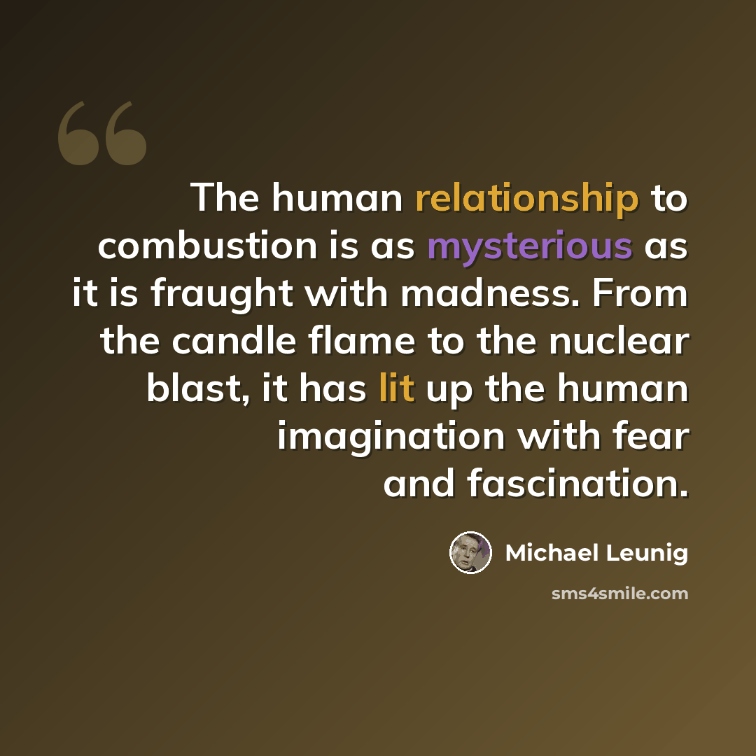 “The human relationship to combustion is as mysterious as it is fraught with madness. From the candle flame to the nuclear blast, it has lit up the human imagination with fear and fascination.” quote by Michael Leunig