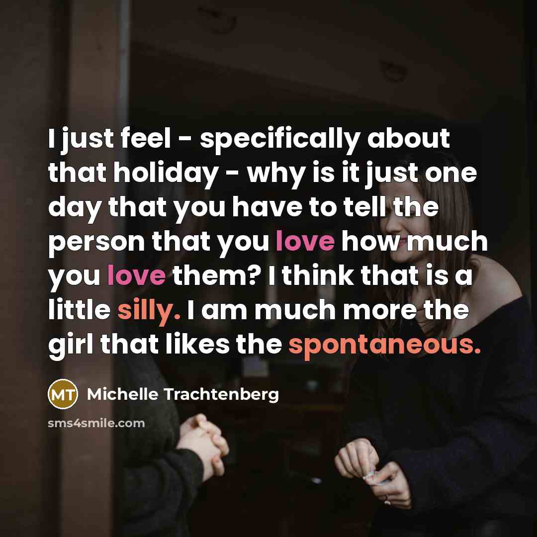 “I just feel - specifically about that holiday - why is it just one day that you have to tell the person that you love how much you love them? I think that is a little silly. I am much more the girl that likes the spontaneous.” quote by Michelle Trachtenberg
