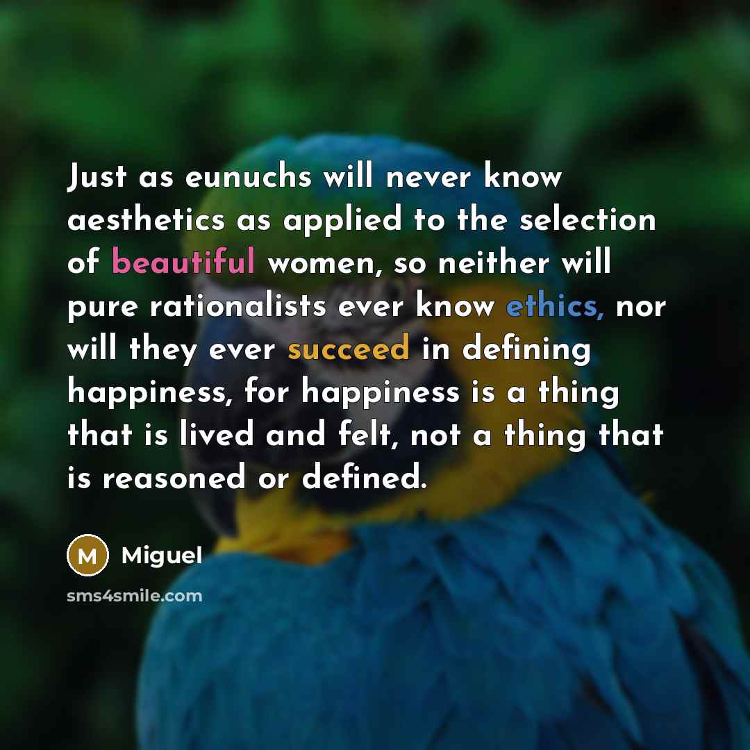 “Just as eunuchs will never know aesthetics as applied to the selection of beautiful women, so neither will pure rationalists ever know ethics, nor will they ever succeed in defining happiness, for happiness is a thing that is lived and felt, not a thing that is reasoned or defined.” quote by Miguel