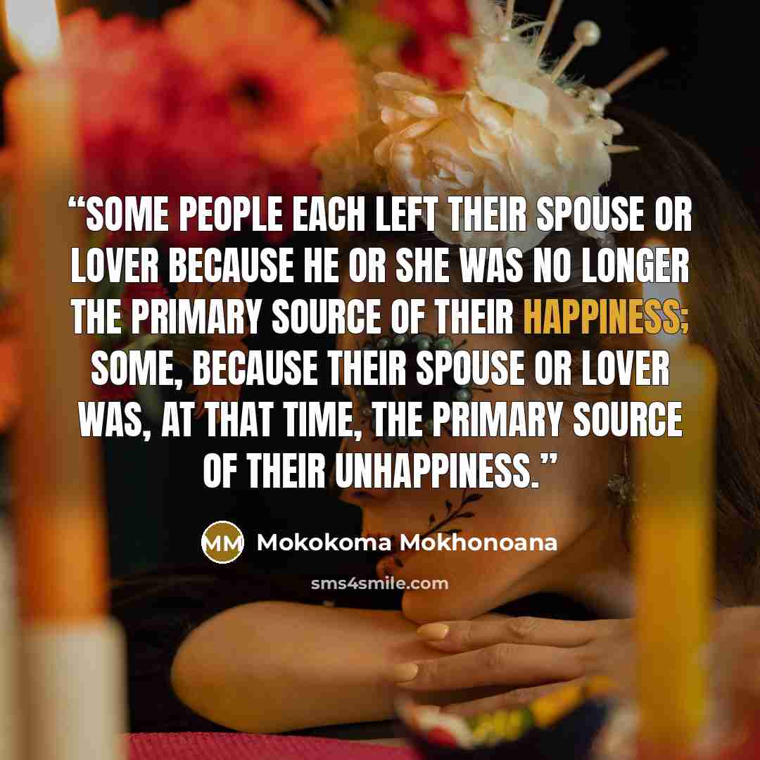 “Some people each left their spouse or lover because he or she was no longer the primary source of their happiness; some, because their spouse or lover was, at that time, the primary source of their unhappiness.” quote by Mokokoma Mokhonoana