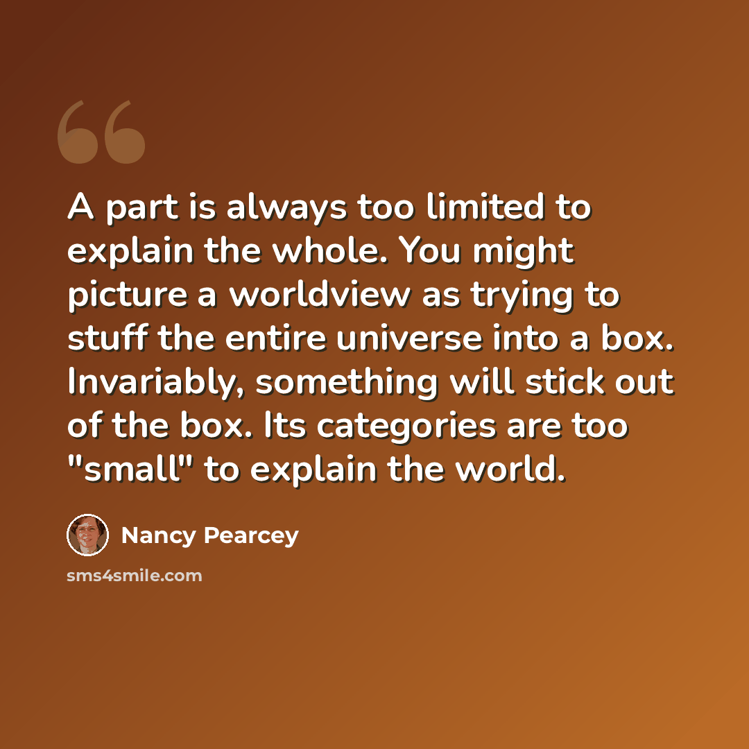 “A part is always too limited to explain the whole. You might picture a worldview as trying to stuff the entire universe into a box. Invariably, something will stick out of the box. Its categories are too "small" to explain the world.” quote by Nancy Pearcey