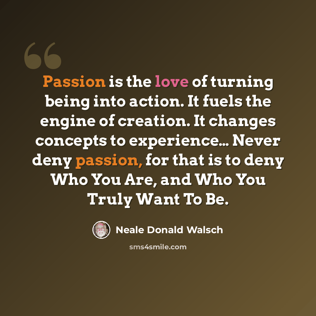 “Passion is the love of turning being into action. It fuels the engine of creation. It changes concepts to experience… Never deny passion, for that is to deny Who You Are, and Who You Truly Want To Be.” quote by Neale Donald Walsch