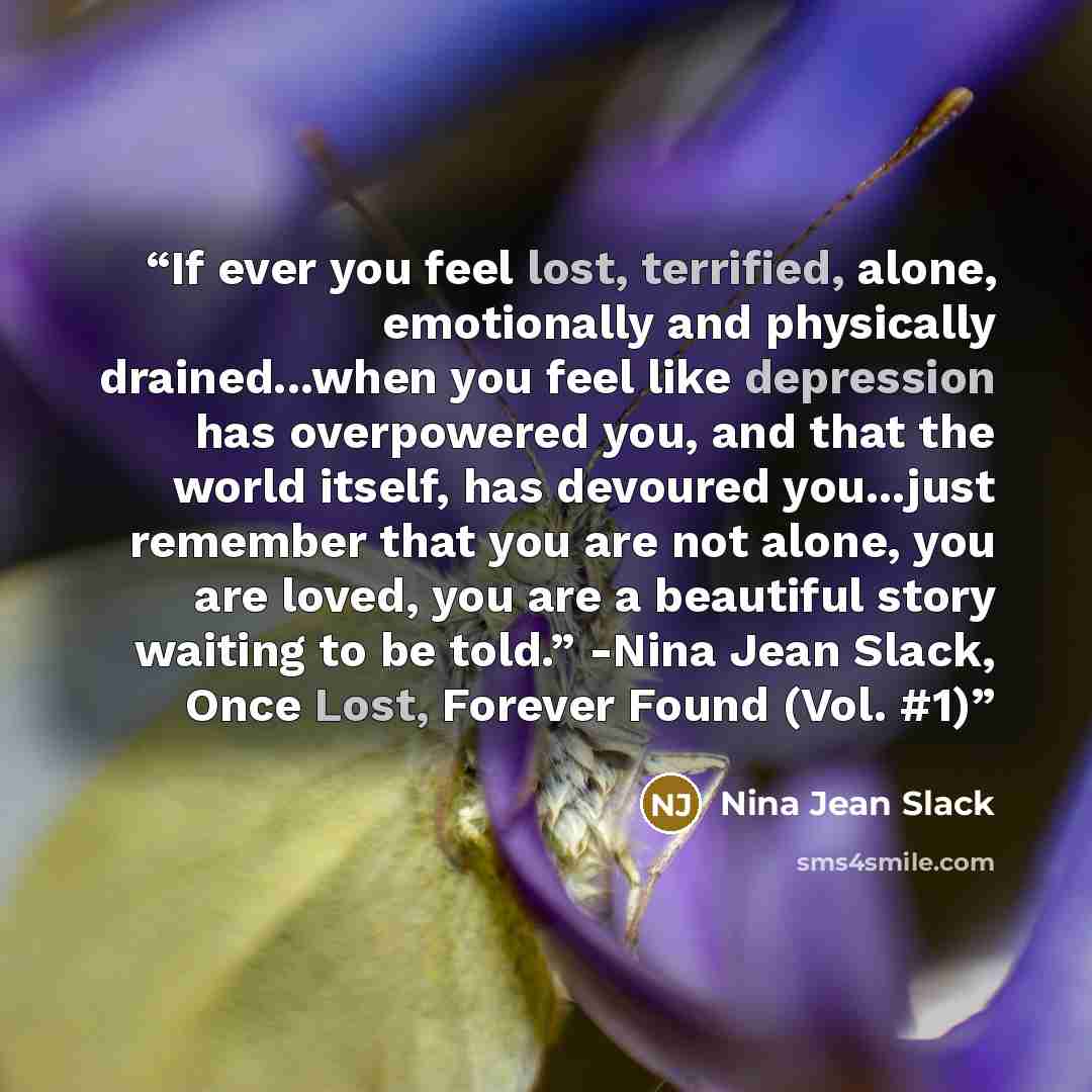 “If ever you feel lost, terrified, alone, emotionally and physically drained...when you feel like depression has overpowered you, and that the world itself, has devoured you...just remember that you are not alone, you are loved, you are a beautiful story waiting to be told.” -Nina Jean Slack, Once…” quote by Nina Jean Slack