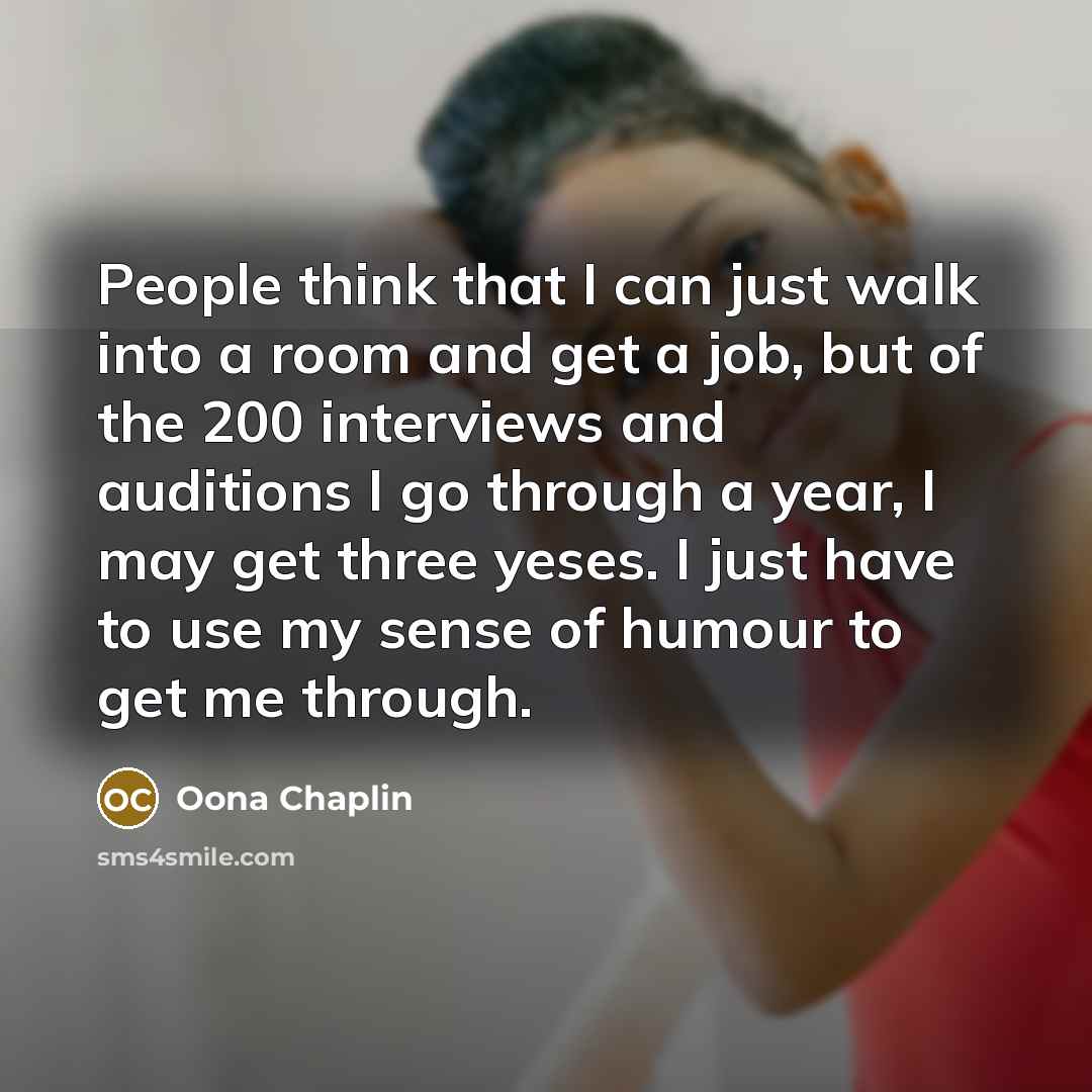 “People think that I can just walk into a room and get a job, but of the 200 interviews and auditions I go through a year, I may get three yeses. I just have to use my sense of humour to get me through.” quote by Oona Chaplin