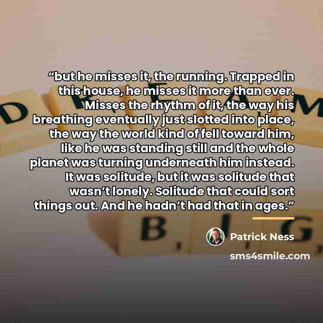 “but he misses it, the running. Trapped in this house, he misses it more than ever. Misses the rhythm of it, the way his breathing eventually just slotted into place, the way the world kind of fell toward him, like he was standing still and the whole planet was turning underneath him instead. It…” quote by Patrick Ness