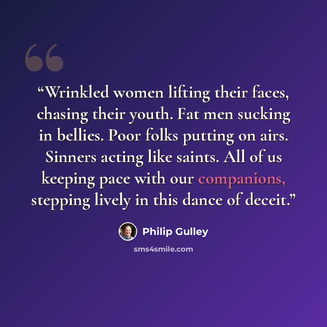 “Wrinkled women lifting their faces, chasing their youth. Fat men sucking in bellies. Poor folks putting on airs. Sinners acting like saints. All of us keeping pace with our companions, stepping lively in this dance of deceit.” quote by Philip Gulley