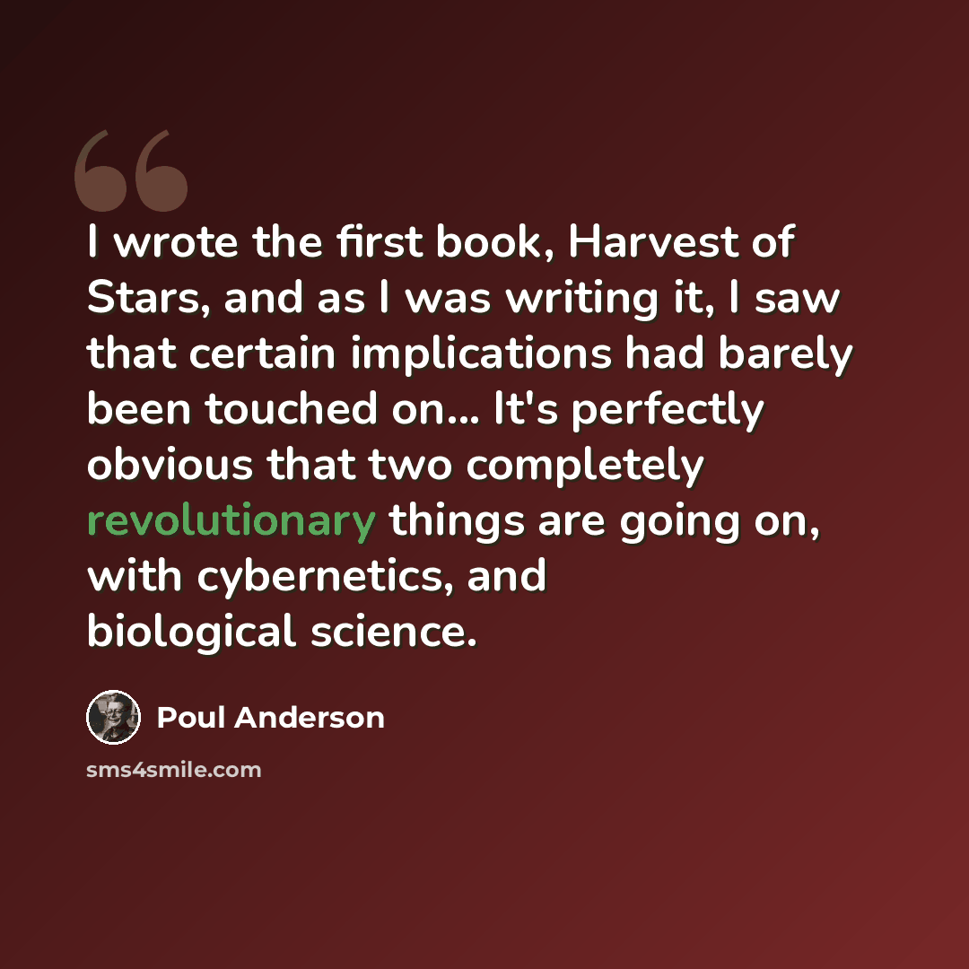 “I wrote the first book, Harvest of Stars, and as I was writing it, I saw that certain implications had barely been touched on... It's perfectly obvious that two completely revolutionary things are going on, with cybernetics, and biological science.” quote by Poul Anderson