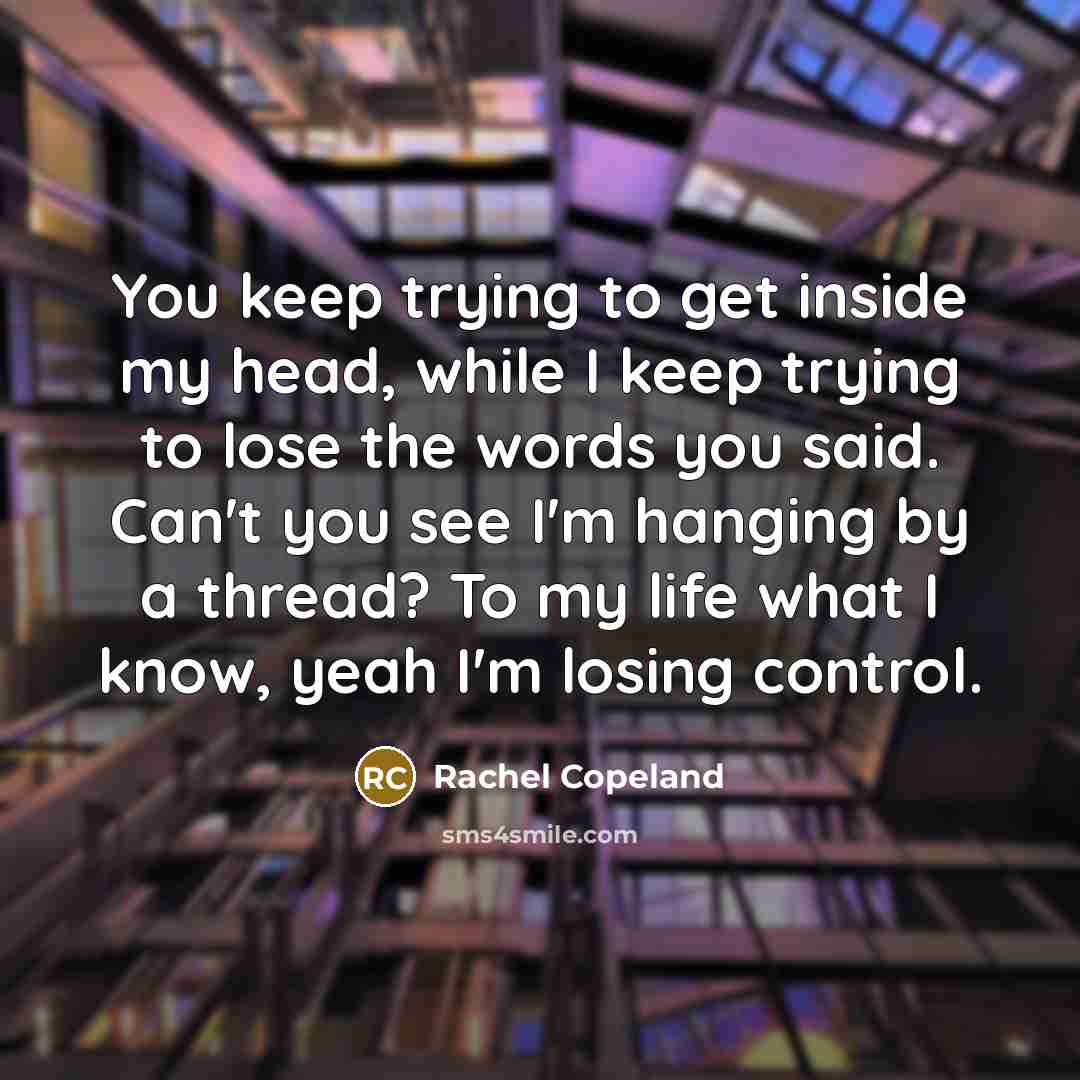 “You keep trying to get inside my head, while I keep trying to lose the words you said. Can't you see I'm hanging by a thread? To my life what I know, yeah I'm losing control.” quote by Rachel Copeland