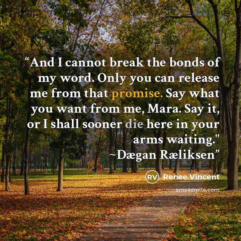 “And I cannot break the bonds of my word. Only you can release me from that promise. Say what you want from me, Mara. Say it, or I shall sooner die here in your arms waiting." ~Dægan Ræliksen” quote by Renee Vincent
