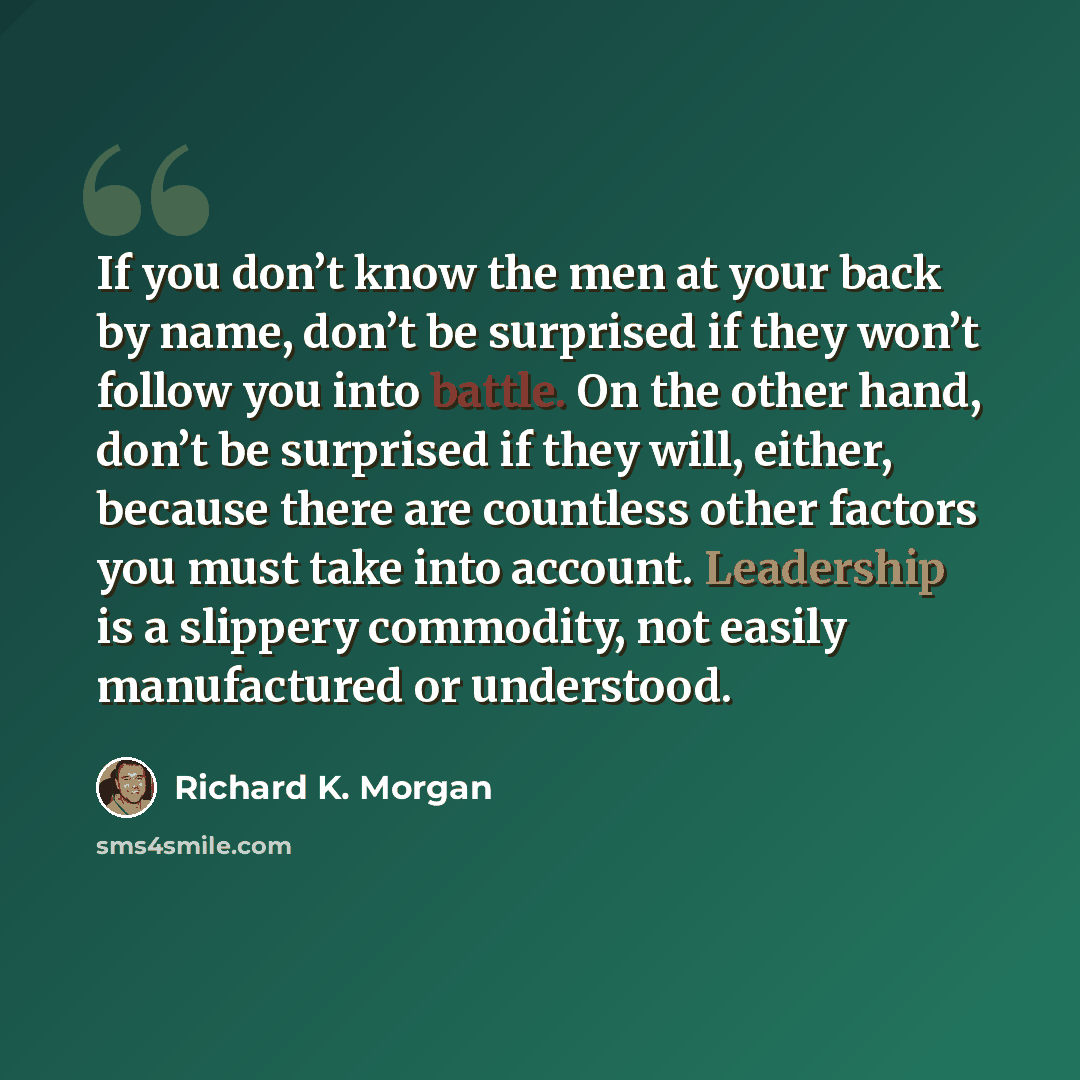 “If you don’t know the men at your back by name, don’t be surprised if they won’t follow you into battle. On the other hand, don’t be surprised if they will, either, because there are countless other factors you must take into account. Leadership is a slippery commodity, not easily manufactured or…” quote by Richard K. Morgan