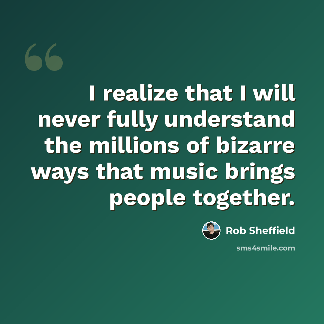 “I realize that I will never fully understand the millions of bizarre ways that music brings people together.” quote by Rob Sheffield