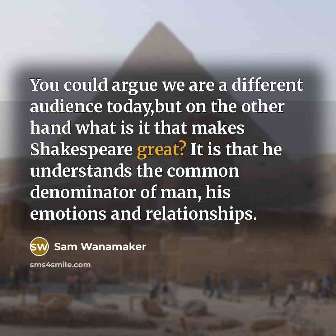 “You could argue we are a different audience today,but on the other hand what is it that makes Shakespeare great? It is that he understands the common denominator of man, his emotions and relationships.” quote by Sam Wanamaker