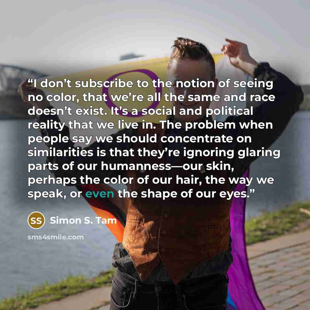 “I don’t subscribe to the notion of seeing no color, that we’re all the same and race doesn’t exist. It’s a social and political reality that we live in. The problem when people say we should concentrate on similarities is that they’re ignoring glaring parts of our humanness—our skin, perhaps the…” quote by Simon S. Tam