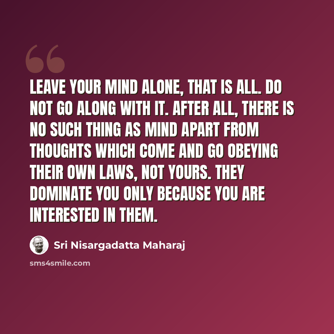 “Leave your mind alone, that is all. Do not go along with it. After all, there is no such thing as mind apart from thoughts which come and go obeying their own laws, not yours. They dominate you only because you are interested in them.” quote by Sri Nisargadatta Maharaj