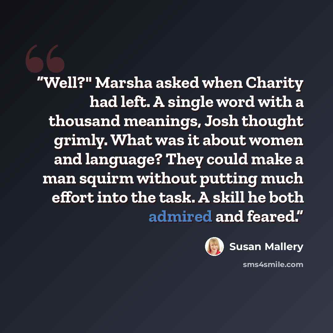 “Well?" Marsha asked when Charity had left. A single word with a thousand meanings, Josh thought grimly. What was it about women and language? They could make a man squirm without putting much effort into the task. A skill he both admired and feared.” quote by Susan Mallery