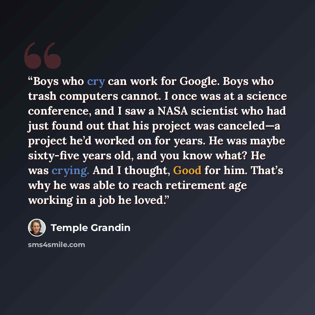 “Boys who cry can work for Google. Boys who trash computers cannot. I once was at a science conference, and I saw a NASA scientist who had just found out that his project was canceled—a project he’d worked on for years. He was maybe sixty-five years old, and you know what? He was crying. And I…” quote by Temple Grandin