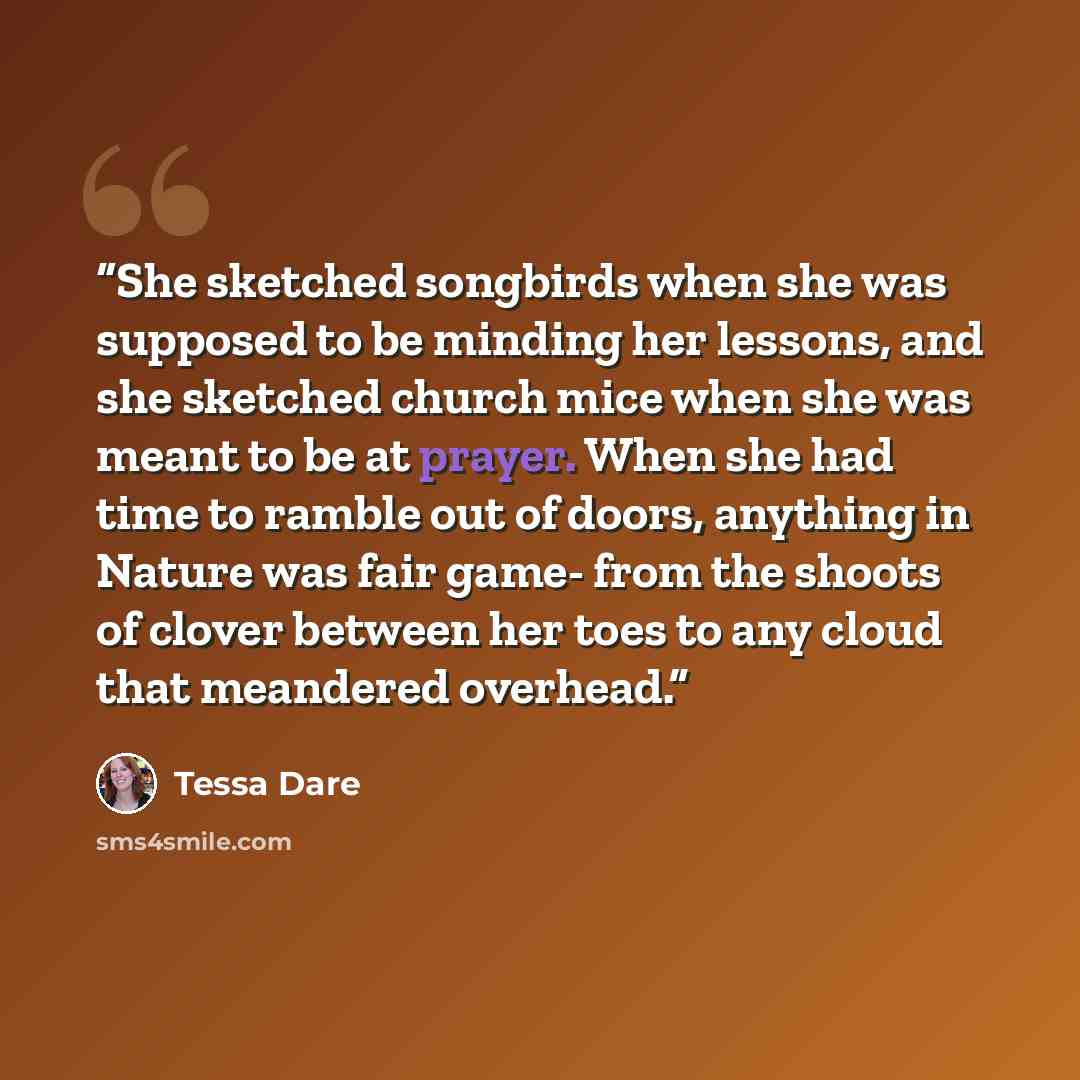“She sketched songbirds when she was supposed to be minding her lessons, and she sketched church mice when she was meant to be at prayer. When she had time to ramble out of doors, anything in Nature was fair game- from the shoots of clover between her toes to any cloud that meandered overhead.” quote by Tessa Dare